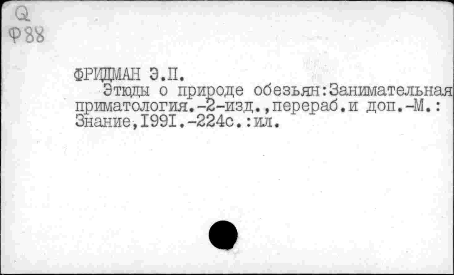 ﻿<Р32
ФРИДМАН Э.П.
Этюды о природе обезьян:Занимательная приматология.-2-изд. .перераб.и доп.-М.: Знание,1991.-224с.:ил.